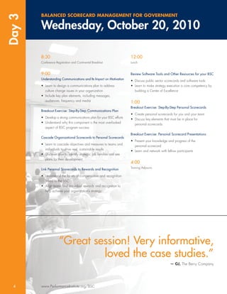 Day 3   BALANCED SCORECARD MANAGEMENT FOR GOVERNMENT

        Wednesday, October 20, 2010

        8:30                                                          12:00
        Conference Registration and Continental Breakfast             Lunch


        9:00                                                          Review Software Tools and Other Resources for your BSC
        Understanding Communications and Its Impact on Motivation     • Discuss public sector scorecards and software tools
        • Learn to design a communications plan to address            • Learn to make strategy execution a core competency by
          culture change issues in your organization                    building a Center of Excellence
        • Include key plan elements, including messages,
          audiences, frequency and media                              1:00
                                                                      Breakout Exercise: Step-By-Step Personal Scorecards
        Breakout Exercise: Step-By-Step Communications Plan
                                                                      • Create personal scorecards for you and your team
        • Develop a strong communications plan for your BSC efforts   • Discuss key elements that must be in place for
        • Understand why this component is the most overlooked          personal scorecards
          aspect of BSC program success

                                                                      Breakout Exercise: Personal Scorecard Presentations
        Cascade Organizational Scorecards to Personal Scorecards
                                                                      • Present your knowledge and progress of the
        • Learn to cascade objectives and measures to teams and         personal scorecard
          individuals to drive real, sustainable results              • Learn and network with fellow participants
        • Discover how to identify strategic job families and see
          plans for their development
                                                                      4:00
                                                                      Training Adjourns
        Link Personal Scorecards to Rewards and Recognition

        • Understand the facets of compensation and recognition
          linked to the BSC
        • Align teams and individual rewards and recognition to
          help achieve your organization’s strategy




                      “Great session! Very informative,
                               loved the case studies.”
                                                                                                — GJ, The Berry Company




  4     www.PerformanceInstitute.org/BSC
 