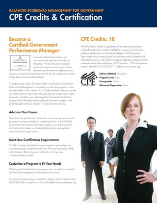 BALANCED SCORECARD MANAGEMENT FOR GOVERNMENT

CPE Credits & Certiﬁcation

Become a                                                                      CPE Credits: 18
Certiﬁed Government                                                           The Performance Institute is registered with the National Association

Performance Manager                                                           of State Boards of Accountancy (NASBA) as a sponsor of continuing
                                                                              professional education on the National Registry of CPE Sponsors.
                          To ensure professional success, you                 State boards of accountancy have ﬁnal authority on the acceptance of
                          must continually expand your skills and             individual courses for CPE credit. Complaints regarding sponsors may be
                          education. The bar has been raised in               addressed to the National Registry of CPE Sponsors, 150 Fourth Avenue
                          government agencies and organizations               North, Nashville, TN 37219-2417. Website: www.nasba.org.
                          and many government managers are now
required to receive formal certiﬁcation to stay up to date on the latest                         Delivery Method: Group-live
trends, best practices and mandates.                                                             Program Level: Basic
                                                                                                 Prerequisites: None
To address these needs, the Institute offers a Certiﬁcate in Government
                                                                                                 Advanced Preparation: None
Performance Management. Completing a certiﬁcation program is easy.
Just attend three “core” courses and an additional three “elective” courses
you select based on topics that meet your agency’s unique needs. Upon
successful completion, you will emerge from the Institute’s certiﬁcation
program with a thorough understanding of all course concepts—and
poised to apply what you learned in a real and practical way.


Advance Your Career
Education and professional certiﬁcation are becoming necessary for
promotion and requirements for coveted positions. In the Certiﬁed
Government Performance Manager program, you will acquire the
skills and tools to make you the lead performance management
resource for your organization.


Meet New Certiﬁcation Requirements
To hold a position as a performance manager in government you
must demonstrate compliance with new skills sets required by OMB
and Congress. Receiving your certiﬁcate is one key way
 to demonstrate your skills.


Customize a Program to Fit Your Needs
Working with Institute training managers, you can select courses that
will have direct application and impact to your work.

For more information about certiﬁcation, please contact Chris Hicks at
202-739-9548 or email him at Chris.Hicks@PerformanceInstitute.org




                                                                                                                                                   5
 