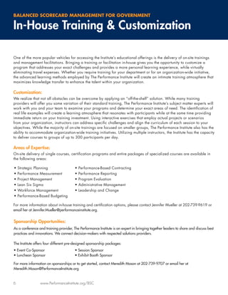 BALANCED SCORECARD MANAGEMENT FOR GOVERNMENT

In-House Training & Customization

One of the more popular vehicles for accessing the Institute’s educational offerings is the delivery of on-site trainings
and management facilitations. Bringing a training or facilitation in-house gives you the opportunity to customize a
program that addresses your exact challenges and provides a more personal learning experience, while virtually
eliminating travel expenses. Whether you require training for your department or for an organization-wide initiative,
the advanced learning methods employed by The Performance Institute will create an intimate training atmosphere that
maximizes knowledge transfer to enhance the talent within your organization.

Customization:
We realize that not all obstacles can be overcome by applying an “off-the-shelf” solution. While many training
providers will offer you some variation of their standard training, The Performance Institute’s subject matter experts will
work with you and your team to examine your programs and determine your exact areas of need. The identiﬁcation of
real life examples will create a learning atmosphere that resonates with participants while at the same time providing
immediate return on your training investment. Using interactive exercises that employ actual projects or scenarios
from your organization, instructors can address speciﬁc challenges and align the curriculum of each session to your
objectives. While the majority of on-site trainings are focused on smaller groups, The Performance Institute also has the
ability to accommodate organization-wide training initiatives. Utilizing multiple instructors, the Institute has the capacity
to deliver courses to groups of up to 300 participants per day.

Areas of Expertise:
On-site delivery of single courses, certiﬁcation programs and entire packages of specialized courses are available in
the following areas:

•   Strategic Planning                  •   Performance-Based Contracting
•   Performance Measurement             •   Performance Reporting
•   Project Management                  •   Program Evaluation
•   Lean Six Sigma                      •   Administrative Management
•   Workforce Management                •   Leadership and Change
•   Performance-Based Budgeting

For more information about in-house training and certiﬁcation options, please contact Jennifer Mueller at 202-739-9619 or
email her at Jennifer.Mueller@performanceinstitute.org.


Sponsorship Opportunities:
As a conference and training provider, The Performance Institute is an expert in bringing together leaders to share and discuss best
practices and innovations. We connect decision-makers with respected solutions providers.

The Institute offers four different pre-designed sponsorship packages:
• Event Co-Sponsor                      • Session Sponsor
• Luncheon Sponsor                      • Exhibit Booth Sponsor

For more information on sponsorships or to get started, contact Meredith Mason at 202-739-9707 or email her at
Meredith.Mason@PerformanceInstitute.org


6                www.PerformanceInstitute.org/BSC
 