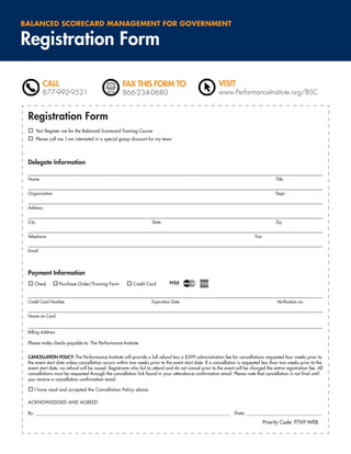 BALANCED SCORECARD MANAGEMENT FOR GOVERNMENT

Registration Form

           CALL                                      FAX THIS FORM TO                                   VISIT
           877-992-9521                              866-234-0680                                       www.PerformanceInstitute.org/BSC


 Registration Form
        Yes! Register me for the Balanced Scorecard Training Course
        Please call me. I am interested in a special group discount for my team




 Delegate Information

 Name                                                                                                                                  Title


 Organization                                                                                                                          Dept.


 Address


 City                                                               State                                                              Zip


 Telephone                                                                                                                  Fax


 Email




 Payment Information
    Check           Purchase Order/Training Form          Credit Card


 Credit Card Number                                                 Expiration Date                                                     Veriﬁcation no.


 Name on Card


 Billing Address

 Please make checks payable to: The Performance Institute


 CANCELLATION POLICY: The Performance Institute will provide a full refund less a $399 administration fee for cancellations requested four weeks prior to
 the event start date unless cancellation occurs within two weeks prior to the event start date. If a cancellation is requested less than two weeks prior to the
 event start date, no refund will be issued. Registrants who fail to attend and do not cancel prior to the event will be charged the entire registration fee. All
 cancellations must be requested through the cancellation link found in your attendance conﬁrmation email. Please note that cancellation is not ﬁnal until
 you receive a cancellation conﬁrmation email.

    I have read and accepted the Cancellation Policy above.

 ACKNOWLEDGED AND AGREED

 By: ______________________________________________________________________________________________ Date: _______________________________________

                                                                                                                                  Priority Code: P769-WEB
 