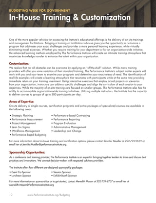 BUDGETING WEEK FOR GOVERNMENT

In-House Training & Customization

One of the more popular vehicles for accessing the Institute’s educational offerings is the delivery of on-site trainings
and management facilitations. Bringing a training or facilitation in-house gives you the opportunity to customize a
program that addresses your exact challenges and provides a more personal learning experience, while virtually
eliminating travel expenses. Whether you require training for your department or for an organization-wide initiative,
the advanced learning methods employed by The Performance Institute will create an intimate training atmosphere that
maximizes knowledge transfer to enhance the talent within your organization.

Customization:
We realize that not all obstacles can be overcome by applying an “off-the-shelf” solution. While many training
providers will offer you some variation of their standard training, The Performance Institute’s subject matter experts will
work with you and your team to examine your programs and determine your exact areas of need. The identiﬁcation of
real life examples will create a learning atmosphere that resonates with participants while at the same time providing
immediate return on your training investment. Using interactive exercises that employ actual projects or scenarios
from your organization, instructors can address speciﬁc challenges and align the curriculum of each session to your
objectives. While the majority of on-site trainings are focused on smaller groups, The Performance Institute also has the
ability to accommodate organization-wide training initiatives. Utilizing multiple instructors, the Institute has the capacity
to deliver courses to groups of up to 300 participants per day.

Areas of Expertise:
On-site delivery of single courses, certiﬁcation programs and entire packages of specialized courses are available in
the following areas:

•   Strategic Planning                  •   Performance-Based Contracting
•   Performance Measurement             •   Performance Reporting
•   Project Management                  •   Program Evaluation
•   Lean Six Sigma                      •   Administrative Management
•   Workforce Management                •   Leadership and Change
•   Performance-Based Budgeting

For more information about in-house training and certiﬁcation options, please contact Jennifer Mueller at 202-739-9619 or
email her at Jennifer.Mueller@performanceinstitute.org.


Sponsorship Opportunities:
As a conference and training provider, The Performance Institute is an expert in bringing together leaders to share and discuss best
practices and innovations. We connect decision-makers with respected solutions providers.

The Institute offers four different pre-designed sponsorship packages:
• Event Co-Sponsor                      • Session Sponsor
• Luncheon Sponsor                      • Exhibit Booth Sponsor

For more information on sponsorships or to get started, contact Meredith Mason at 202-739-9707 or email her at
Meredith.Mason@PerformanceInstitute.org


10               www.PerformanceInstitute.org/Budgeting
 