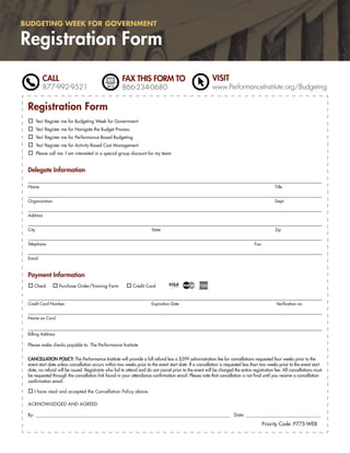 BUDGETING WEEK FOR GOVERNMENT

Registration Form
           CALL                                       FAX THIS FORM TO                                   VISIT
           877-992-9521                               866-234-0680                                       www.PerformanceInstitute.org/Budgeting


 Registration Form
        Yes! Register me for Budgeting Week for Government
        Yes! Register me for Navigate the Budget Process
        Yes! Register me for Performance-Based Budgeting
        Yes! Register me for Activity-Based Cost Management
        Please call me. I am interested in a special group discount for my team


 Delegate Information

 Name                                                                                                                                        Title


 Organization                                                                                                                                Dept.


 Address


 City                                                                  State                                                                 Zip


 Telephone                                                                                                                       Fax


 Email



 Payment Information
    Check           Purchase Order/Training Form            Credit Card


 Credit Card Number                                                    Expiration Date                                                        Veriﬁcation no.


 Name on Card


 Billing Address

 Please make checks payable to: The Performance Institute


 CANCELLATION POLICY: The Performance Institute will provide a full refund less a $399 administration fee for cancellations requested four weeks prior to the
 event start date unless cancellation occurs within two weeks prior to the event start date. If a cancellation is requested less than two weeks prior to the event start
 date, no refund will be issued. Registrants who fail to attend and do not cancel prior to the event will be charged the entire registration fee. All cancellations must
 be requested through the cancellation link found in your attendance conﬁrmation email. Please note that cancellation is not ﬁnal until you receive a cancellation
 conﬁrmation email.

    I have read and accepted the Cancellation Policy above.

 ACKNOWLEDGED AND AGREED

 By: ______________________________________________________________________________________________ Date: _______________________________________

                                                                                                                                       Priority Code: P775-WEB
 