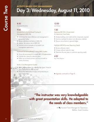 Course Two   ACTIVITY-BASED COST MANAGEMENT

             Day 3: Wednesday, August 11, 2010

             8:30                                                             12:00
             Continental Breakfast                                            Lunch Break


             9:00                                                             1:00
             Introduction to Activity-Based Costing &                         Applying ABC/M in Government:
             Management (ABC/M)                                               An Interactive Case Study

             • Understand the role of effective cost management in            • Analyze building cost model and the components required
               government today                                               • Examine overhead & indirect cost allocations methods
             • Review deﬁnitions and terms of ABC/M                           • Discuss reconciliation to general ledger
             • Explore the various uses of ABC/M
             • Examine various examples of successful cost                    Highlight ABCM Business Reporting Needs
               management applications                                        • Review software criteria
                                                                              • Critique software selection steps
             Implement an Activity-Based Costing (ABC) System                 • Determine the next steps to customize reporting needs
             • Discuss the environment for successful ABC/M Implementation
             • Evaluate the criteria for selection pilots                     4:00
             • Deﬁne service level activities and how to build an             Day Three Adjourns
               activity dictionary


             Build a Cost Management System

             • Identify the techniques for collecting the drivers, ﬁnancial
               inputs and statistical data required
             • Discuss the relationship of output and productivity to
               cost construction                                                 Agenda continued on Page 8...




                                         “The instructor was very knowledgeable
                                     with great presentation skills. He adapted to
                                                    the needs of class members.”
                                                                                  — TB, Assistant Town Manager for Operations,
                                                                                                        Bluffton, South Carolina




    6        www.PerformanceInstitute.org/Budgeting
 