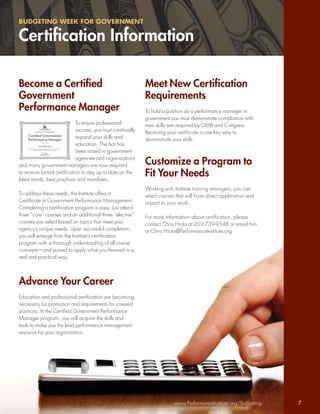 BUDGETING WEEK FOR GOVERNMENT

Certiﬁcation Information

Become a Certiﬁed                                            Meet New Certiﬁcation
Government                                                   Requirements
Performance Manager                                          To hold a position as a performance manager in
                                                             government you must demonstrate compliance with
                             To ensure professional          new skills sets required by OMB and Congress.
                             success, you must continually   Receiving your certiﬁcate is one key way to
                             expand your skills and          demonstrate your skills.
                             education. The bar has
                             been raised in government
                             agencies and organizations
and many government managers are now required                Customize a Program to
to receive formal certiﬁcation to stay up to date on the
latest trends, best practices and mandates.
                                                             Fit Your Needs
                                                             Working with Institute training managers, you can
To address these needs, the Institute offers a               select courses that will have direct application and
Certiﬁcate in Government Performance Management.             impact to your work.
Completing a certiﬁcation program is easy. Just attend
three “core” courses and an additional three “elective”      For more information about certiﬁcation, please
courses you select based on topics that meet your            contact Chris Hicks at 202-739-9548 or email him
agency’s unique needs. Upon successful completion,           at Chris.Hicks@PerformanceInstitute.org
you will emerge from the Institute’s certiﬁcation
program with a thorough understanding of all course
concepts—and poised to apply what you learned in a
real and practical way.



Advance Your Career
Education and professional certiﬁcation are becoming
necessary for promotion and requirements for coveted
positions. In the Certiﬁed Government Performance
Manager program, you will acquire the skills and
tools to make you the lead performance management
resource for your organization.




                                                                          www.PerformanceInstitute.org/Budgeting    7
 