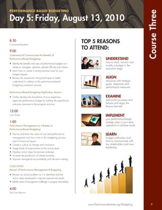 PERFORMANCE-BASED BUDGETING




                                                                                                                    Course Three
Day 5: Friday, August 13, 2010

8:30
Continental Breakfast
                                                                   TOP 5 REASONS
9:00
                                                                   TO ATTEND:
Understand & Communicate the Beneﬁts of
Performance-Based Budgeting                                                         UNDERSTAND
                                                                                    how to track, monitor and
• Identify the beneﬁts and uses of performance budgets as it
                                                                                    modify a budget in the
  relates to managers, planners, elected ofﬁcials and citizens
                                                                                    execution stage
• Learn how to create a strong business case for your
  budget request
• Review the assessment rating techniques to better                                 ALIGN
  understand it’s relation to the performance-based                                 resources with strategic
  budgeting evaluation process                                                      goals, objectives and
                                                                                    performance measures
Performance-Based Budgeting Application Session

• Further develop the foundation of your respective                                 EXAMINE
  agencies performance budget by adding the operational                             real-world successes and
  outcome measures to the program structure                                         failures and apply the
                                                                                    lessons learned
12:00
Lunch Break                                                                         IMPLEMENT
                                                                                    your performance-based
1:00                                                                                strategic plan in your daily
Performance Management as it Relates to                                             operations to achieve results
Performance-Based Budgeting

• Discuss and learn the value of cost and performance                               LEARN
  management and how it ties to the budgeting process                               budget justiﬁcation and
  and it’s ﬁnancial impact                                                          how to communicate with
• Create a culture of change and innovation                                         key stakeholders and new
• Target levels of improvement at the activity level                                leadership
• Develop action steps for process re-design
• Increase the production of valued activities
• Improve managerial accountability and decision making


CASE STUDY:
Review of Performance Management & Budgeting

• Review an actual problem as it is identiﬁed and the
  action steps employed to improve operational results
• Identify areas of management challenges in program stewardship


4:00
Day Five Adjourns




                                                                     www.PerformanceInstitute.org/Budgeting           9
 