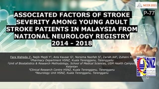 ASSOCIATED FACTORS OF STROKE
SEVERITY AMONG YOUNG ADULT
STROKE PATIENTS IN MALAYSIA FROM
NATIONAL NEUROLOGY REGISTRY
2014 - 2018
Fara Waheda J1, Najib Majdi Y2, Anis Kausar G2, Norsima Nazifah S3, Zariah AA4, Zuhaini M¹
1Pharmacy Department HSNZ, Kuala Terengganu, Terengganu
2Unit of Biostatistics & Research Methodology, School of Medical Sciences, USM Health Campus,
Kelantan
3Clinical Research Centre HSNZ, Kuala Terengganu, Terengganu
4Neurology Unit HSNZ, Kuala Terengganu, Terengganu
P-77
 