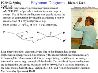 P780.02 Spring
2003 L3
Richard KassFeynman Diagrams
Feynman diagrams are pictorial representations of
AMPLTUDES of particle reactions, i.e scatterings or
decays. Use of Feynman diagrams can greatly reduce the
amount of computation involved in calculating a rate or
cross section of a physical process, e.g.
muon decay: µ−
→e-
νeνµ or e+
e-
→ µ+
µ-
scattering.
Like electrical circuit diagrams, every line in the diagram has a strict
mathematical interpretation. Unfortunately the mathematical overhead necessary
to do complete calculations with this technique is large and there is not enough
time in this course to go through all the details. The details of Feynman diagrams
are addressed in Advanced Quantum and/or 880.02. For a taste and summary of
the rules look at Griffiths (e.g. sections 6.3, 6.6, and 7.5) or Relativistic Quantum
Mechanics by Bjorken & Drell.
Feynman and his diagrams
 