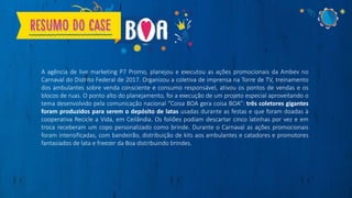 A agência de live marketing P7 Promo, planejou e executou as ações promocionais da Ambev no
Carnaval do Distrito Federal de 2017. Organizou a coletiva de imprensa na Torre de TV, treinamento
dos ambulantes sobre venda consciente e consumo responsável, ativou os pontos de vendas e os
blocos de ruas. O ponto alto do planejamento, foi a execução de um projeto especial aproveitando o
tema desenvolvido pela comunicação nacional “Coisa BOA gera coisa BOA”: três coletores gigantes
foram produzidos para serem o depósito de latas usadas durante as festas e que foram doadas à
cooperativa Recicle a Vida, em Ceilândia. Os foliões podiam descartar cinco latinhas por vez e em
troca receberam um copo personalizado como brinde. Durante o Carnaval as ações promocionais
foram intensificadas, com bandeirão, distribuição de kits aos ambulantes e catadores e promotores
fantasiados de lata e freezer da Boa distribuindo brindes.
 