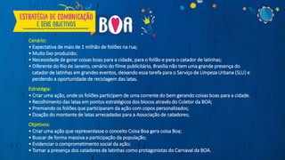 Cenário:
• Expectativa de mais de 1 milhão de foliões na rua;
• Muito lixo produzido;
• Necessidade de gerar coisas boas para a cidade, para o folião e para o catador de latinhas;
• Diferente do Rio de Janeiro, cenário do filme publicitário, Brasília não tem uma grande presença do
catador de latinhas em grandes eventos, deixando essa tarefa para o Serviço de Limpeza Urbana (SLU) e
perdendo a oportunidade de reciclagem das latas.
Estratégia:
• Criar uma ação, onde os foliões participem de uma corrente do bem gerando coisas boas para a cidade.
• Recolhimento das latas em pontos estratégicos dos blocos através do Coletor da BOA;
• Premiando os foliões que participaram da ação com copos personalizados;
• Doação do montante de latas arrecadadas para a Associação de catadores;
Objetivos:
• Criar uma ação que representasse o conceito Coisa Boa gera coisa Boa;
• Buscar de forma massiva a participação da população;
• Evidenciar o comprometimento social da ação;
• Tornar a presença dos catadores de latinhas como protagonistas do Carnaval da BOA.
 
