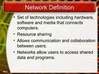 9A-3
Network Definition
• Set of technologies including hardware,
software and media that connects
computers.
• Resource sharing
• Allows communication and collaboration
between users.
• Networks allow users to access shared
data and programs.
 