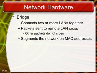 9A-37
Network Hardware
• Bridge
– Connects two or more LANs together
– Packets sent to remote LAN cross
• Other packets do not cross
– Segments the network on MAC addresses
 