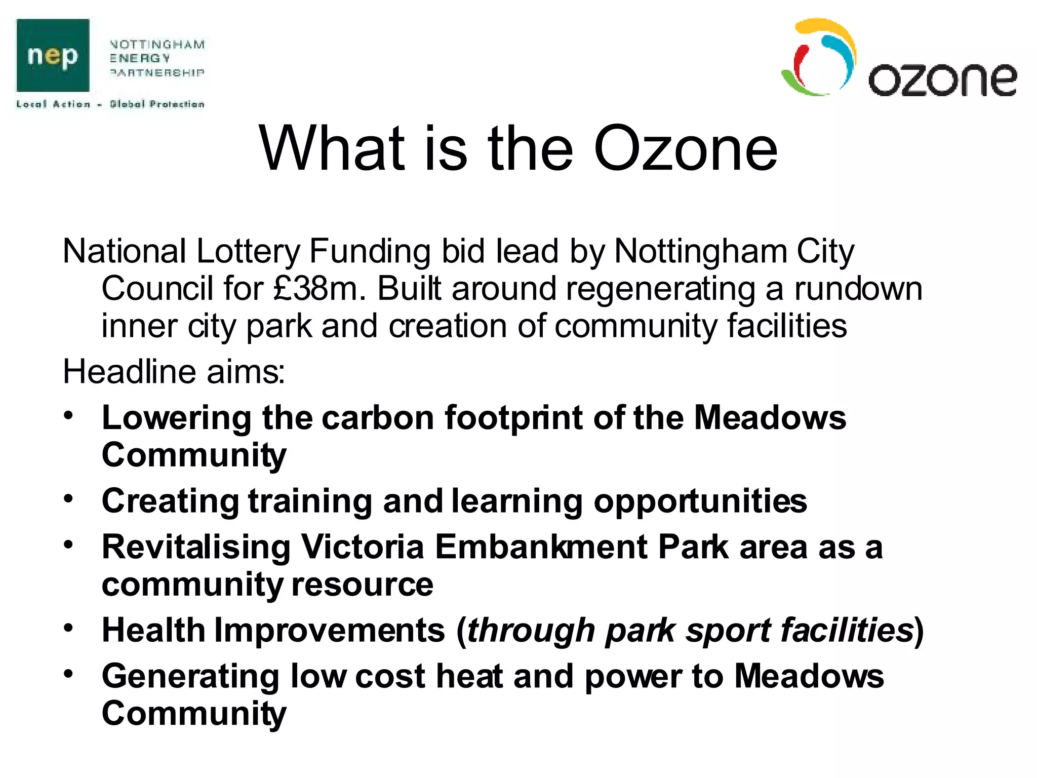 What is the Ozone National Lottery Funding bid lead by Nottingham City Council for £38m. Built around regenerating a rundown inner city park and creation of community facilities Headline aims: Lowering the carbon footprint of the Meadows Community Creating training and learning opportunities Revitalising Victoria Embankment Park area as a community resource Health Improvements ( through park sport facilities ) Generating low cost heat and power to Meadows Community 