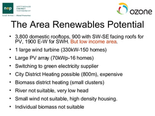 The Area Renewables Potential 3,800 domestic rooftops, 900 with SW-SE facing roofs for PV, 1900 E-W for SWH.  But low income area . 1 large wind turbine (330kW-150 homes) Large PV array (70kWp-16 homes) Switching to green electricity supplier City District Heating possible (800m), expensive Biomass district heating (small clusters) River not suitable, very low head Small wind not suitable, high density housing. Individual biomass not suitable 