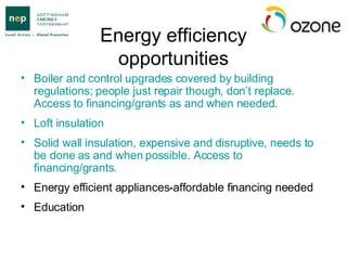 Energy efficiency opportunities Boiler and control upgrades covered by building regulations; people just repair though, don’t replace. Access to financing/grants as and when needed. Loft insulation Solid wall insulation, expensive and disruptive, needs to be done as and when possible. Access to financing/grants. Energy efficient appliances-affordable financing needed Education 