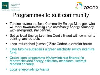 Programmes to suit community Turbine revenue to fund Community Energy Manager, who will work towards setting up a community energy company with energy industry partner. Set up local Energy Learning Centre linked with community training  and schools Local refurbished (almost!) Zero Carbon exemplar house. Later turbine subsidises a green electricity switch incentive fund.  Green loans programme 0%/low interest finance for renewables and energy efficiency measures. Interest rebated annually.  Local energy advisor/visitor 