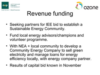 Revenue funding Seeking partners for IEE bid to establish a Sustainable Energy Community. Fund local energy advisors/champions and volunteer programme. With NEA + local community to develop a Community Energy Company to sell green electricity and manage loans for energy efficiency locally, with energy company partner. Results of capital bid known in November 
