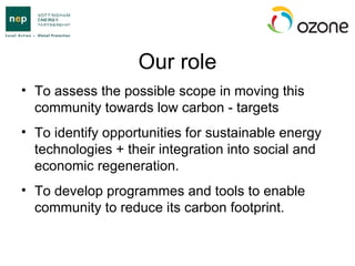 Our role To assess the possible scope in moving this community towards low carbon - targets To identify opportunities for sustainable energy technologies + their integration into social and economic regeneration. To develop programmes and tools to enable community to reduce its carbon footprint. 
