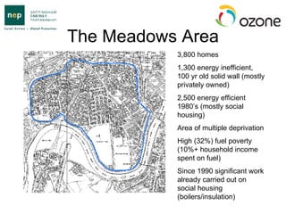 The Meadows Area 3,800 homes 1,300 energy inefficient, 100 yr old solid wall (mostly privately owned) 2,500 energy efficient 1980’s (mostly social housing) Area of multiple deprivation High (32%) fuel poverty (10%+ household income spent on fuel) Since 1990 significant work already carried out on social housing (boilers/insulation) 