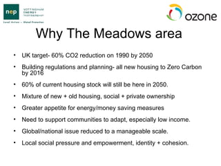 Why The Meadows area UK target- 60% CO2 reduction on 1990 by 2050  Building regulations and planning- all new housing to Zero Carbon by 2016 60% of current housing stock will still be here in 2050. Mixture of new + old housing, social + private ownership Greater appetite for energy/money saving measures Need to support communities to adapt, especially low income. Global/national issue reduced to a manageable scale. Local social pressure and empowerment, identity + cohesion.  