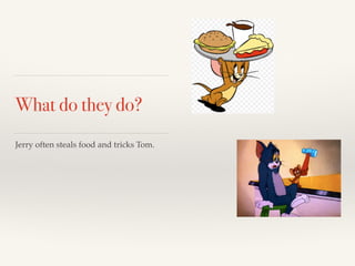 What do they do? 
Jerry often steals food and tricks Tom. 
 