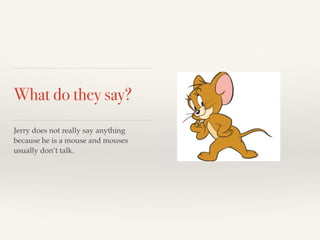 What do they say? 
Jerry does not really say anything 
because he is a mouse and mouses 
usually don’t talk. 
 