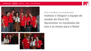 CONVEÇÃO CLARO   DESAFIO   ESTRATÉGIA   AÇÕES   RESULTADOS OBTIDOS




                                                                     Criar e produzir um evento para
                                                                     motivar e integrar a equipe de
                                                                     vendas da Claro CO.
                                                                     Apresentar os resultados do
                                                                     ano e as metas para o Natal.
 