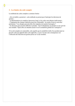 3. Les limites du coût complet
La méthode des coûts complets a certaines limites

- elle est établie a posteriori : cette méthode ne permet pas d’anticiper les décisions de
gestion ;
- sa détermination est complexe (processus long), et les coûts sont obtenus tardivement ;
- l’imputation des charges indirectes peut être contestable : les unités d’œuvre sont-elles
pertinentes ? Les charges peuvent-elles être imputées de manière homogène ?
- les décisions peuvent être difficiles à prendre : faut-il abandonner un produit ou une activité
non rentable ? Quel effet cet abandon aurait-il sur la rentabilité globale de l’entreprise ?

Si le coût complet est contestable, cela signifie que la rentabilité réelle d’un produit peut ne
pas être celle qui apparaît dans cette approche, ce qui n’est pas sans conséquences sur
l’efficacité des décisions de gestion prises au vu des résultats.
 