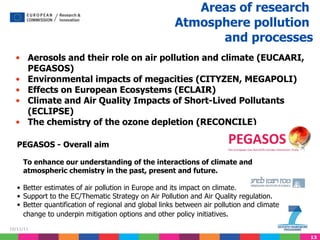 Aerosols and their role on air pollution and climate (EUCAARI, PEGASOS) Environmental impacts of megacities (CITYZEN, MEGAPOLI) Effects on European Ecosystems (ECLAIR) Climate and Air Quality Impacts of Short-Lived Pollutants (ECLIPSE) The chemistry of the ozone depletion (RECONCILE)   Areas of research  Atmosphere pollution  and processes   PEGASOS -   Overall aim To enhance our understanding of the interactions of climate and atmospheric chemistry in the past, present and future.  Better estimates of air pollution in Europe and its impact on climate. Support to the EC/Thematic Strategy on Air Pollution and Air Quality regulation. Better quantification of regional and global links between air pollution and climate change to underpin mitigation options and other policy initiatives . 