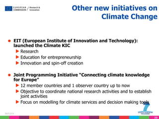Other new initiatives on Climate Change EIT (European Institute of Innovation and Technology): launched the Climate KIC Research Education for entrepreneurship Innovation and spin-off creation Joint Programming Initiative “Connecting climate knowledge for Europe” 12 member countries and 1 observer country up to now Objective to coordinate national research activities and to establish joint activities Focus on modelling for climate services and decision making tools 