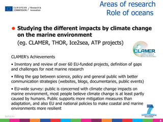 Studying the different impacts by climate change on the marine environment (eg. CLAMER, THOR, Ice2sea, ATP projects) Areas of research  Role of oceans   CLAMER’s Achievements Inventory and review of over 60 EU-funded projects, definition of gaps and challenges for next marine research filling the gap between science, policy and general public with better communication strategies (websites, blogs, documentaries, public events) EU-wide survey: public is concerned with climate change impacts on marine environment, most people believe climate change is at least partly caused by humans. Public supports more mitigation measures than adaptation, and also EU and national policies to make coastal and marine environments more resilient  