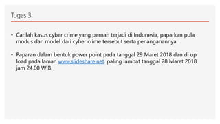 Tugas 3:
• Carilah kasus cyber crime yang pernah terjadi di Indonesia, paparkan pula
modus dan model dari cyber crime tersebut serta penanganannya.
• Paparan dalam bentuk power point pada tanggal 29 Maret 2018 dan di up
load pada laman www.slideshare.net. paling lambat tanggal 28 Maret 2018
jam 24.00 WIB.
 