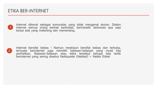 ETIKA BER-INTERNET
1
Internet dikenal sebagai komunitas yang tidak mengenal aturan. Dalam
internet semua orang berhak bertindak, berinisiatif, berkreasi apa saja
tanpa ada yang melarang dan menentang.
2
Internet bersifat bebas ! Namun meskipun bersifat bebas dan terbuka,
ternyata berinternet juga memiliki batasan-batasan yang musti kita
perhatikan. Batasan-batasan atau etika tersebut berupa tata tertib
berinternet yang sering disebut Nettiquette (Netiket) = Netter Etiket
 