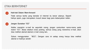 ETIKA BERINTERNET
3 Hati-hati Dalam Mem-forward
Tidak semua berita yang beredar di internet itu benar adanya. Seperti
halnya spam, juga merupakan musuh besar bagi para kebanyakan netter.
4 Jangan Gunakan “CC”
Ketika mengirim e-mail ke sejumlah orang, jangan cantumkan nama-nama pada
kolom “CC“. Biasa disebut cross posting, semua orang yang menerima e-mail, akan
bisa melihat alamat-alamat e-mail orang lain.
Solusi: menggunakan “BCC“. Dengan cara ini setiap orang hanya bisa melihat
alamat e-mailnya sendiri
 
