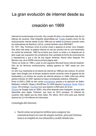 La gran evolución de internet desde su
creación en 1969
Internet ha revolucionado el mundo. Hoy cumple 40 años y ha alcanzado más de 2,4
billones de usuarios. Esta infografía desarrollada por ​Trustly ​muestra cómo ha ido
evolucionando internet desde el año 1969 que se realizó la primera conexión entre
los ordenadores de Stanford y UCLA, cuando también nació ARPANET.
En 1971, Ray Tomlinson envió el primer email y aparece el primer virus Creeper.
Dos años más tarde, la palabra internet se usó por primera vez en una transmisión
de control de protocolo. 1982 fue la fecha que marcó un antes y un después por el
gran auge que supusieron los emoticonos (han cambiado la forma de comunicarnos
y expresarnos) y que a día de hoy siguen teniendo. Nueve años después Tim
Berners Lee, de la CERN crea la primera página web.
Yahoo se funda en 1994 y justo al año siguiente Microsoft lanza Internet Explorer.
Otro de los términos revolucionarios, weblog aparece en 1997 usado por Jorn
Barger.
Un año muy importante en la historia de internet es 1998 por dos motivos. En primer
lugar nace Google (con el tiempo acabaría siendo conocido como el gigante de las
búsquedas) y el número de usuario de internet alcanza un millón (cifra que ahora
parece irrisoria). En 2001 aparece la mayor enciclopedia colectiva, Wikipedia.
Entre el 2003 y 2005 se dan varias ​innovaciones gracias a la aparición de Safari,
MySpace, LinkedIn, Skype y WordPress. En 2004 aparece ​Facebook​, ​Gmail​, ​Flickr y
Vimeo​. Sin embargo, ​YouTube​ tuvo que esperar a 2005 para ver la luz.
Chrome de Google nace en 2008 y dos años después nace Instagram, aunque sólo
disponible para Apple. Pinterest, que nace en 2010 consigue 10 millones de
usuarios más rápido que las otras redes. Por último, 2012 sirve para que internet
alcance los 2,4 mil millones de internautas.
cronología del internet: 
 
 
1. Nació como un proyecto militar para asegurar las 
comunicaciones en caso de ataque nuclear, pero por fortuna 
nunca se empleó en esa situación y acabó siendo una 
 