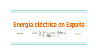 Energía eléctrica en España
Adrián Noguera Pérez
2ºBachillerato
 