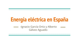 Energía eléctrica en España
-Ignacio García Ortiz y Alberto
Gálvez Aguado-
 