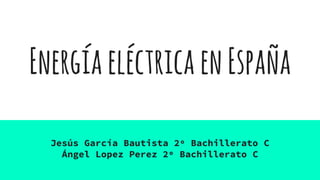EnergíaeléctricaenEspaña
Jesús García Bautista 2º Bachillerato C
Ángel Lopez Perez 2º Bachillerato C
 