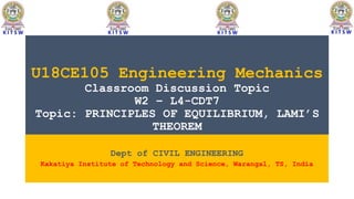 U18CE105 Engineering Mechanics
Classroom Discussion Topic
W2 – L4-CDT7
Topic: PRINCIPLES OF EQUILIBRIUM, LAMI’S
THEOREM
Dept of CIVIL ENGINEERING
Kakatiya Institute of Technology and Science, Warangal, TS, India
 