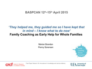 BASPCAN 12th
-15th
April 2015
‘They helped me, they guided me so I have kept that
in mind – I know what to do now’
Family Coaching as Early Help for Whole Families
Marian Brandon
Penny Sorensen
Free Paper Session 39: Innovations in knowledge and service delivery
 