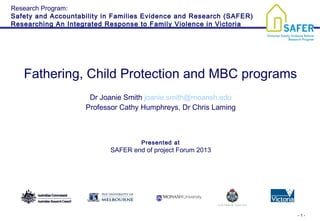 - 1 -
Fathering, Child Protection and MBC programs
Dr Joanie Smith joanie.smith@moansh.edu
Professor Cathy Humphreys, Dr Chris Laming
Presented at
SAFER end of project Forum 2013
Research Program:
Safety and Accountability in Families Evidence and Research (SAFER)
Researching An Integrated Response to Family Violence in Victoria
 