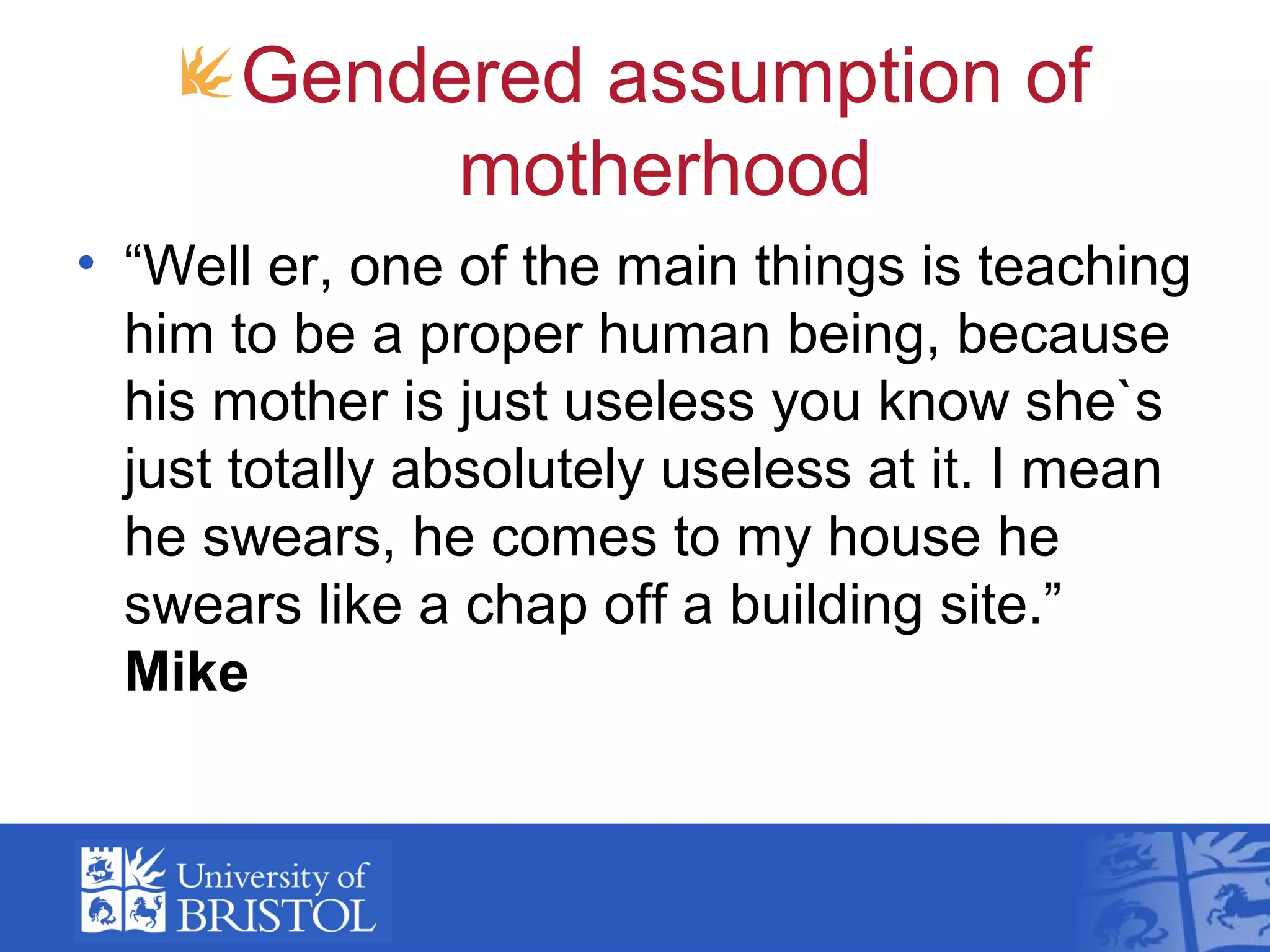 Gendered assumption of
motherhood
• “Well er, one of the main things is teaching
him to be a proper human being, because
his mother is just useless you know she`s
just totally absolutely useless at it. I mean
he swears, he comes to my house he
swears like a chap off a building site.”
Mike
 