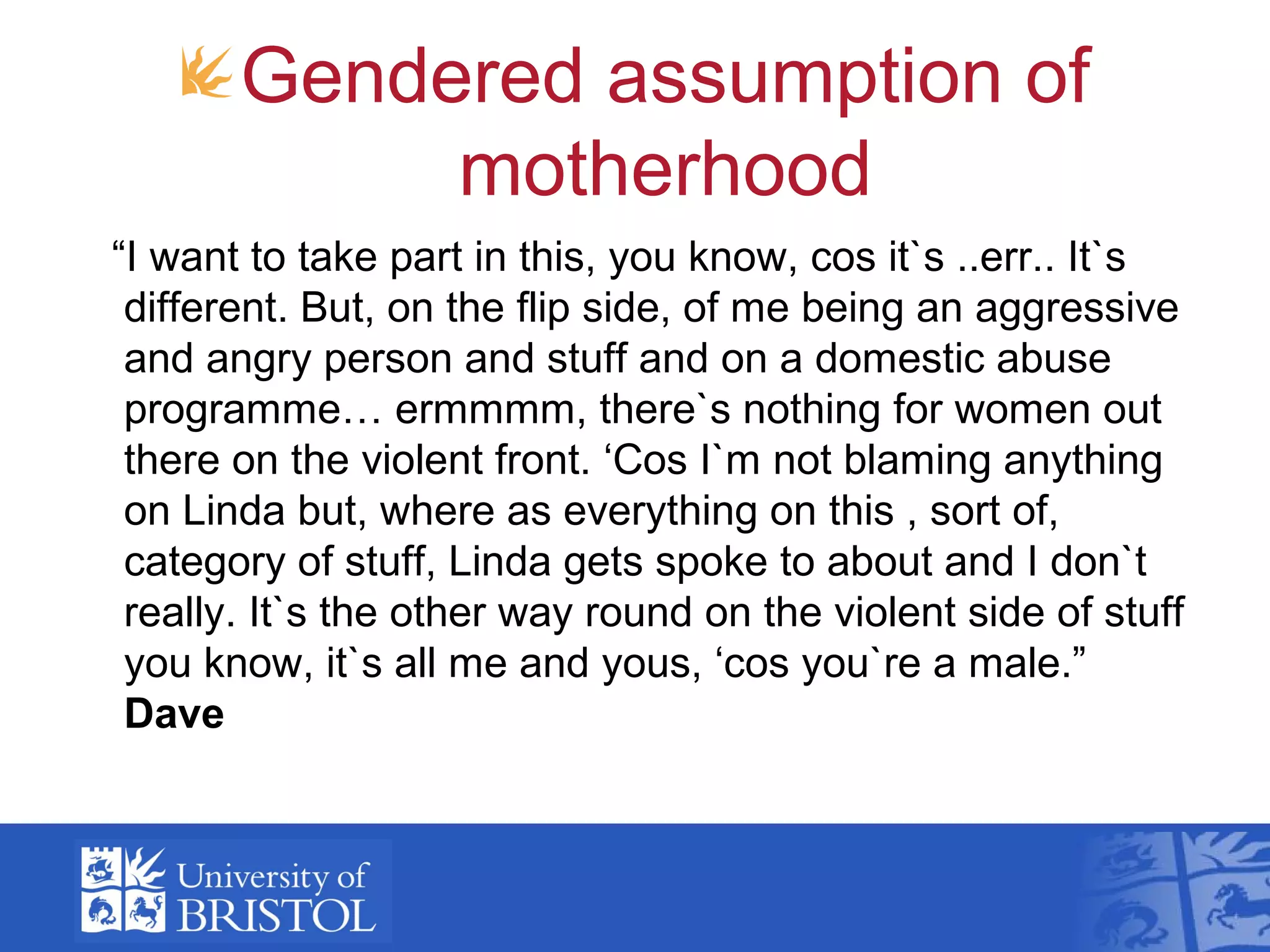 Gendered assumption of
motherhood
“I want to take part in this, you know, cos it`s ..err.. It`s
different. But, on the flip side, of me being an aggressive
and angry person and stuff and on a domestic abuse
programme… ermmmm, there`s nothing for women out
there on the violent front. ‘Cos I`m not blaming anything
on Linda but, where as everything on this , sort of,
category of stuff, Linda gets spoke to about and I don`t
really. It`s the other way round on the violent side of stuff
you know, it`s all me and yous, ‘cos you`re a male.”
Dave
 