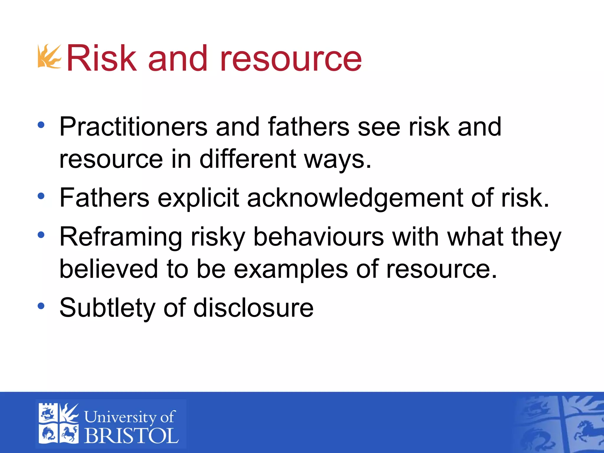 Risk and resource
• Practitioners and fathers see risk and
resource in different ways.
• Fathers explicit acknowledgement of risk.
• Reframing risky behaviours with what they
believed to be examples of resource.
• Subtlety of disclosure
 