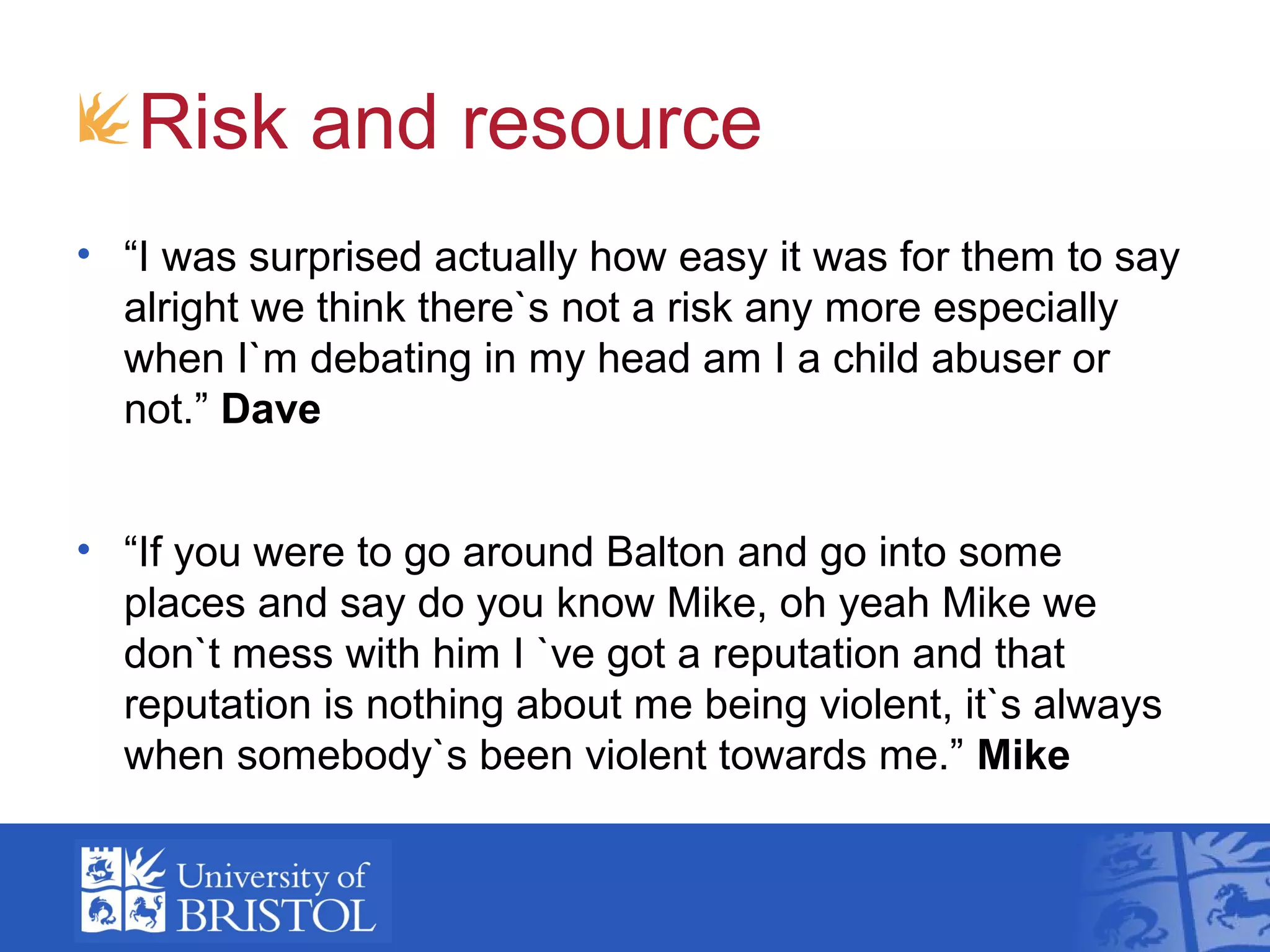 Risk and resource
• “I was surprised actually how easy it was for them to say
alright we think there`s not a risk any more especially
when I`m debating in my head am I a child abuser or
not.” Dave
• “If you were to go around Balton and go into some
places and say do you know Mike, oh yeah Mike we
don`t mess with him I `ve got a reputation and that
reputation is nothing about me being violent, it`s always
when somebody`s been violent towards me.” Mike
 