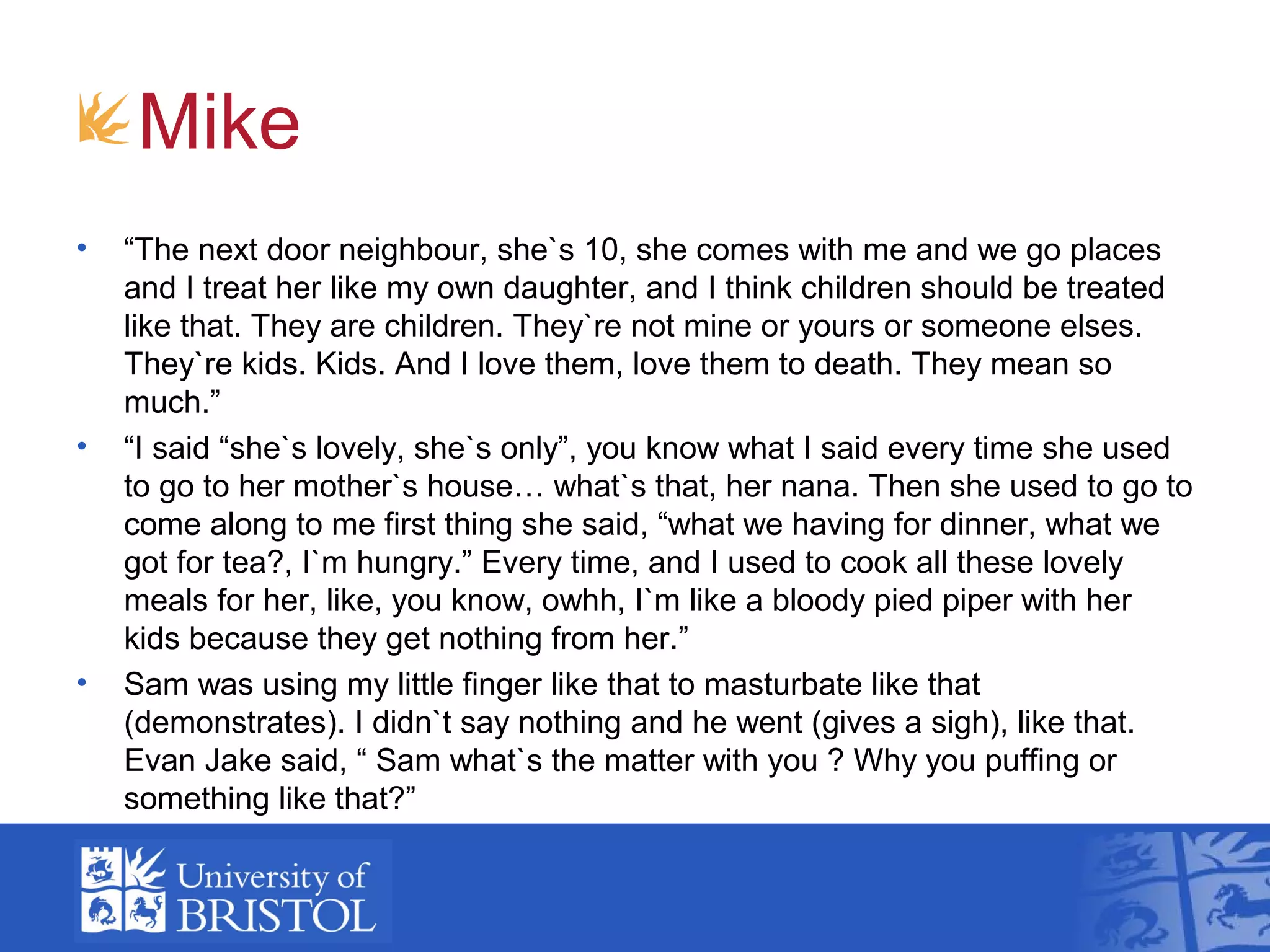 Mike
• “The next door neighbour, she`s 10, she comes with me and we go places
and I treat her like my own daughter, and I think children should be treated
like that. They are children. They`re not mine or yours or someone elses.
They`re kids. Kids. And I love them, love them to death. They mean so
much.”
• “I said “she`s lovely, she`s only”, you know what I said every time she used
to go to her mother`s house… what`s that, her nana. Then she used to go to
come along to me first thing she said, “what we having for dinner, what we
got for tea?, I`m hungry.” Every time, and I used to cook all these lovely
meals for her, like, you know, owhh, I`m like a bloody pied piper with her
kids because they get nothing from her.”
• Sam was using my little finger like that to masturbate like that
(demonstrates). I didn`t say nothing and he went (gives a sigh), like that.
Evan Jake said, “ Sam what`s the matter with you ? Why you puffing or
something like that?”
 