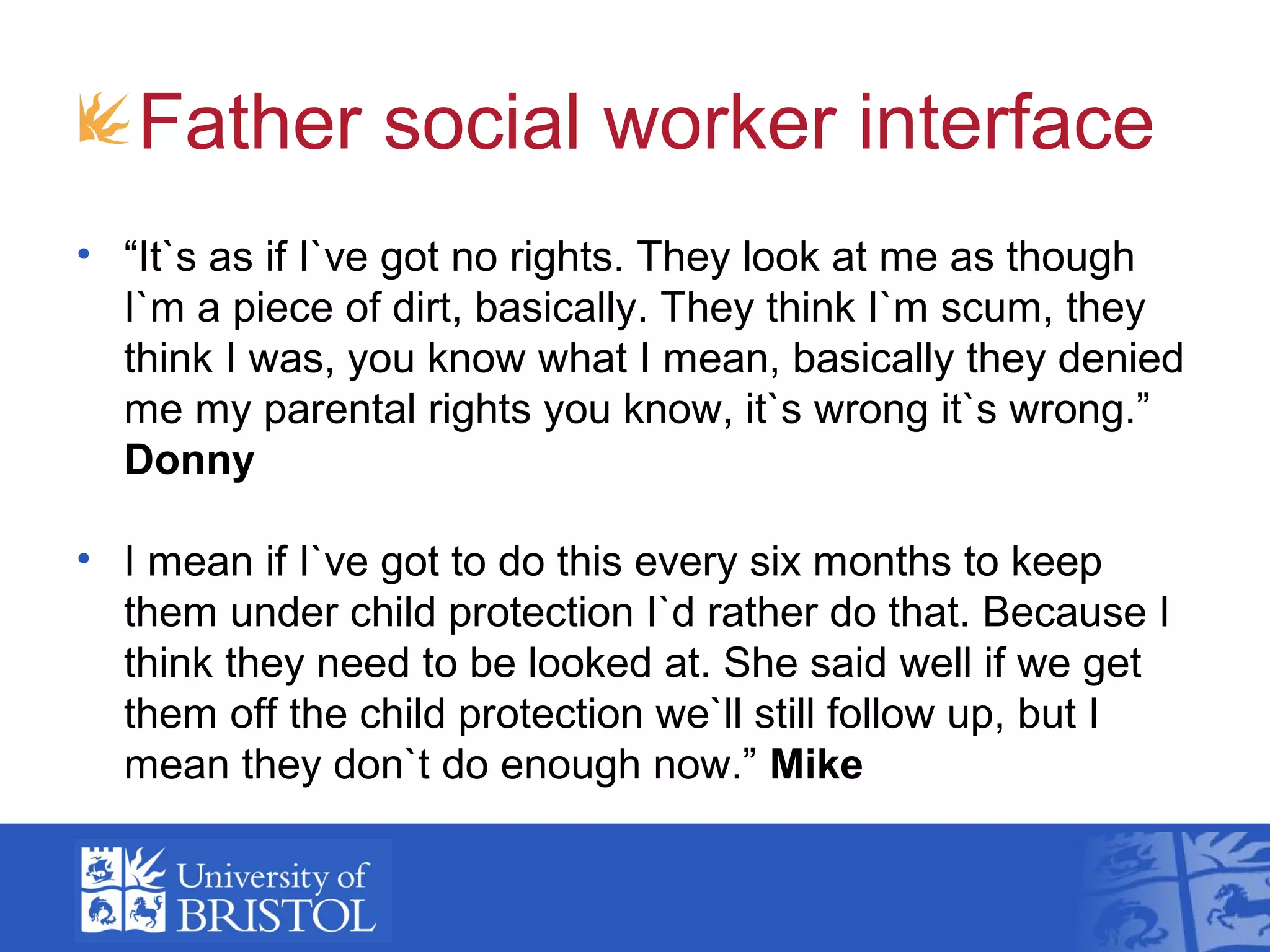 Father social worker interface
• “It`s as if I`ve got no rights. They look at me as though
I`m a piece of dirt, basically. They think I`m scum, they
think I was, you know what I mean, basically they denied
me my parental rights you know, it`s wrong it`s wrong.”
Donny
• I mean if I`ve got to do this every six months to keep
them under child protection I`d rather do that. Because I
think they need to be looked at. She said well if we get
them off the child protection we`ll still follow up, but I
mean they don`t do enough now.” Mike
 