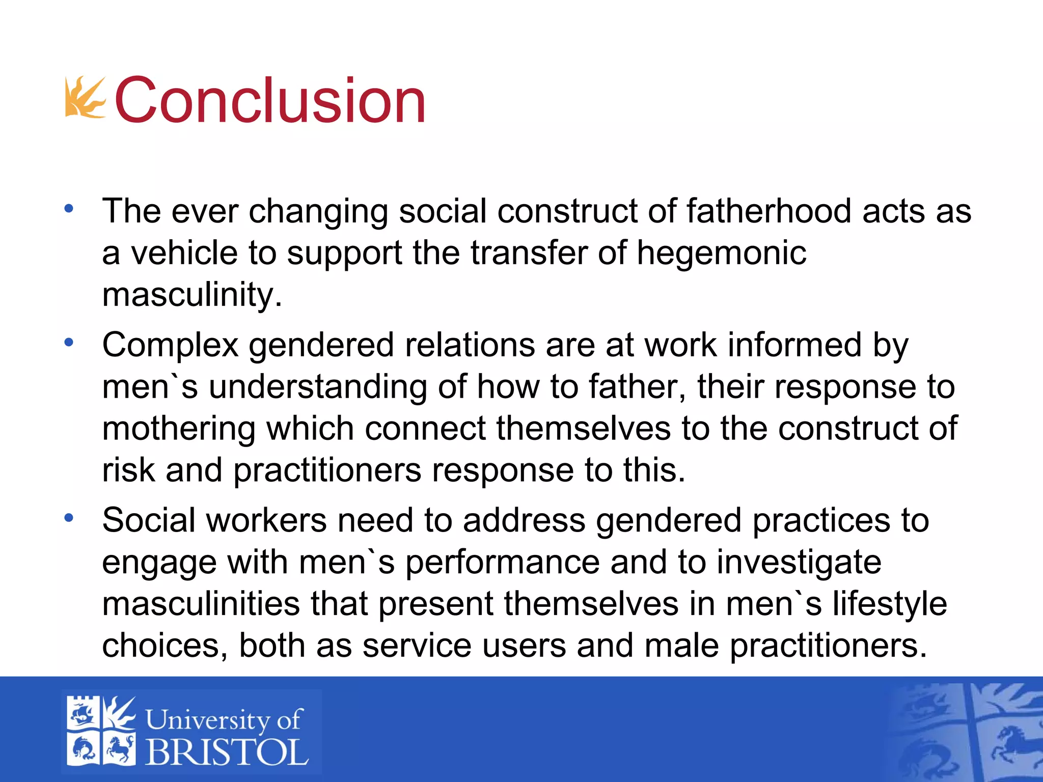 Conclusion
• The ever changing social construct of fatherhood acts as
a vehicle to support the transfer of hegemonic
masculinity.
• Complex gendered relations are at work informed by
men`s understanding of how to father, their response to
mothering which connect themselves to the construct of
risk and practitioners response to this.
• Social workers need to address gendered practices to
engage with men`s performance and to investigate
masculinities that present themselves in men`s lifestyle
choices, both as service users and male practitioners.
 