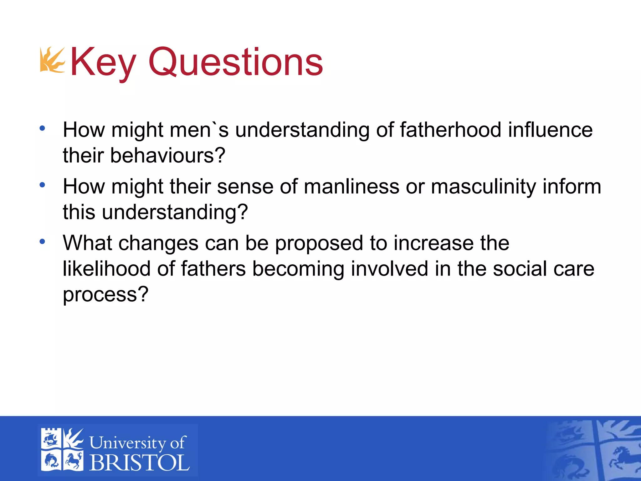 Key Questions
• How might men`s understanding of fatherhood influence
their behaviours?
• How might their sense of manliness or masculinity inform
this understanding?
• What changes can be proposed to increase the
likelihood of fathers becoming involved in the social care
process?
 