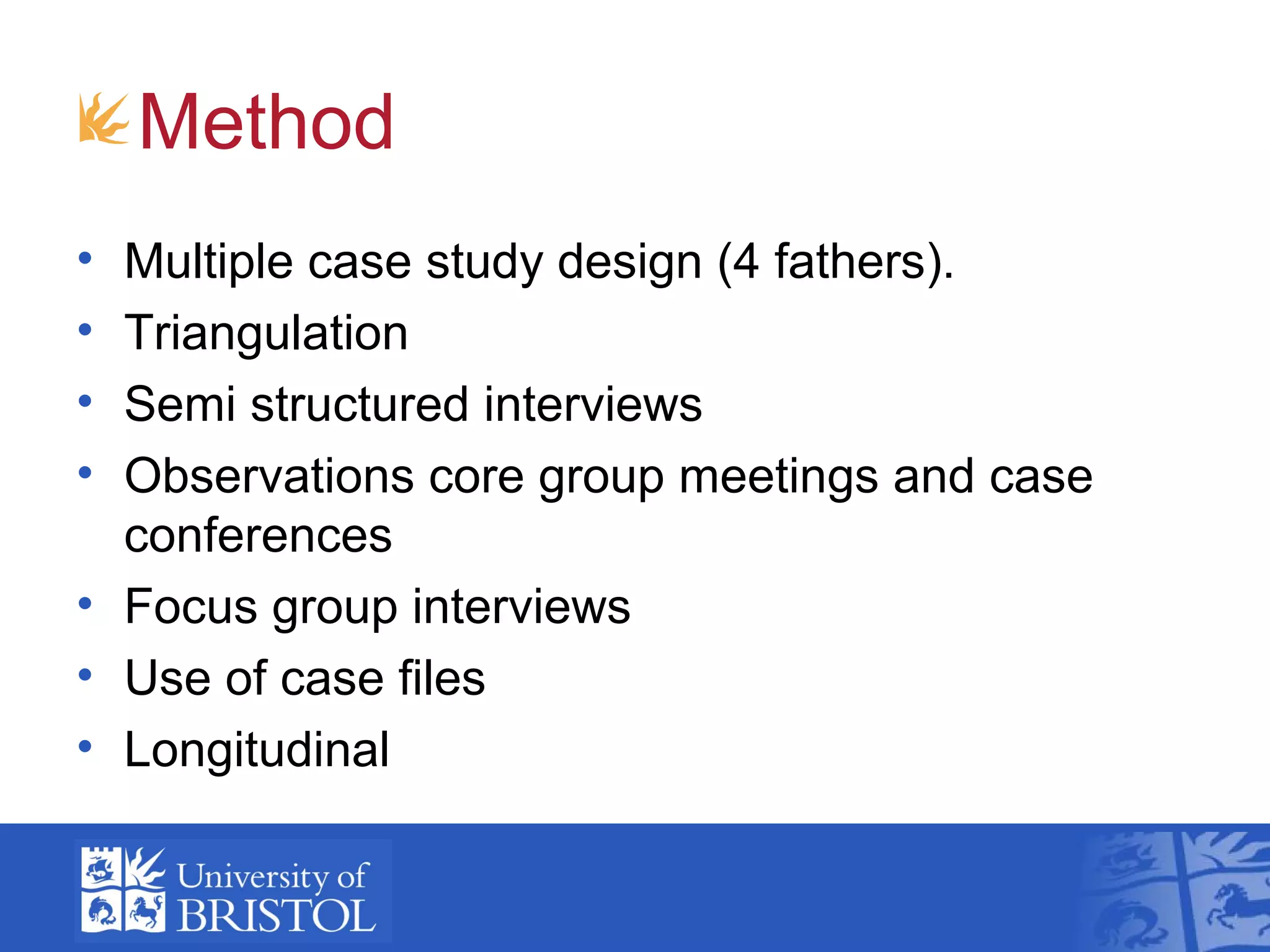 Method
• Multiple case study design (4 fathers).
• Triangulation
• Semi structured interviews
• Observations core group meetings and case
conferences
• Focus group interviews
• Use of case files
• Longitudinal
 