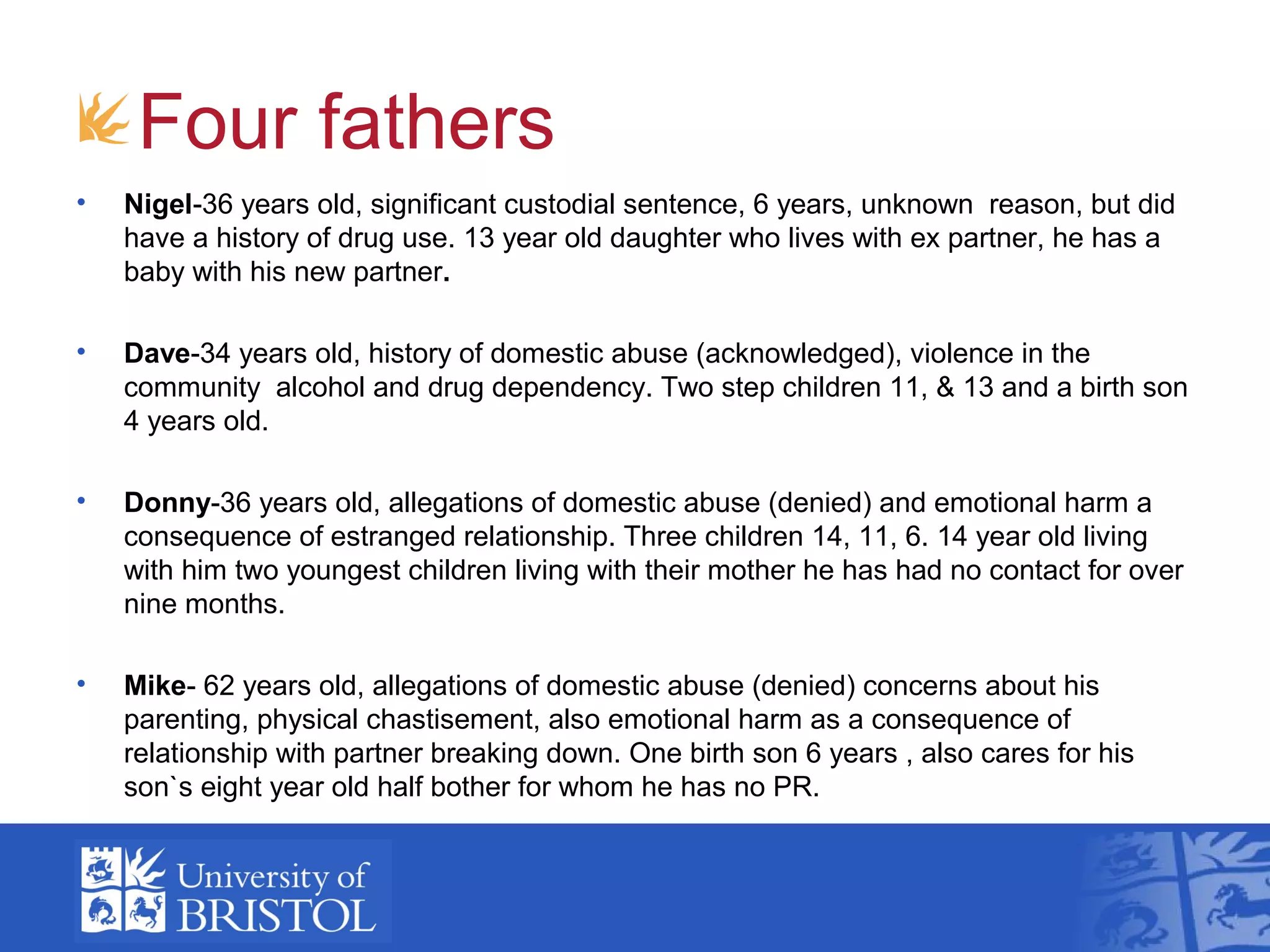 Four fathers
• Nigel-36 years old, significant custodial sentence, 6 years, unknown reason, but did
have a history of drug use. 13 year old daughter who lives with ex partner, he has a
baby with his new partner.
• Dave-34 years old, history of domestic abuse (acknowledged), violence in the
community alcohol and drug dependency. Two step children 11, & 13 and a birth son
4 years old.
• Donny-36 years old, allegations of domestic abuse (denied) and emotional harm a
consequence of estranged relationship. Three children 14, 11, 6. 14 year old living
with him two youngest children living with their mother he has had no contact for over
nine months.
• Mike- 62 years old, allegations of domestic abuse (denied) concerns about his
parenting, physical chastisement, also emotional harm as a consequence of
relationship with partner breaking down. One birth son 6 years , also cares for his
son`s eight year old half bother for whom he has no PR.
 